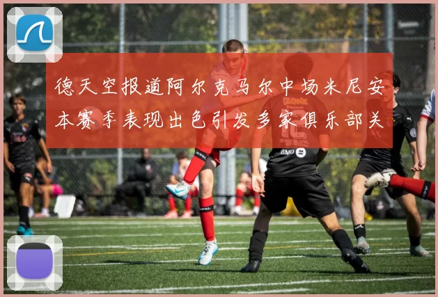 德天空报道阿尔克马尔中场米尼安本赛季表现出色引发多家俱乐部关注