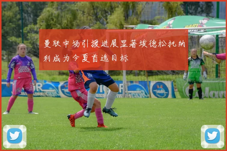 曼联中场引援进展显著埃德松托纳利成为今夏首选目标