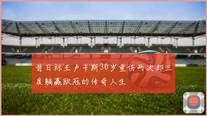 昔日标王卢卡斯30岁重伤两次却三度躺赢欧冠的传奇人生