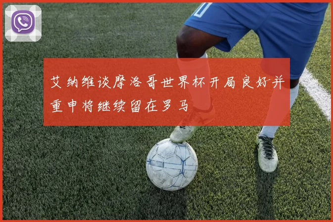 艾纳维谈摩洛哥世界杯开局良好并重申将继续留在罗马
