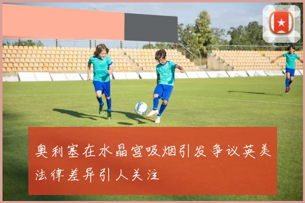 奥利塞在水晶宫吸烟引发争议英美法律差异引人关注
