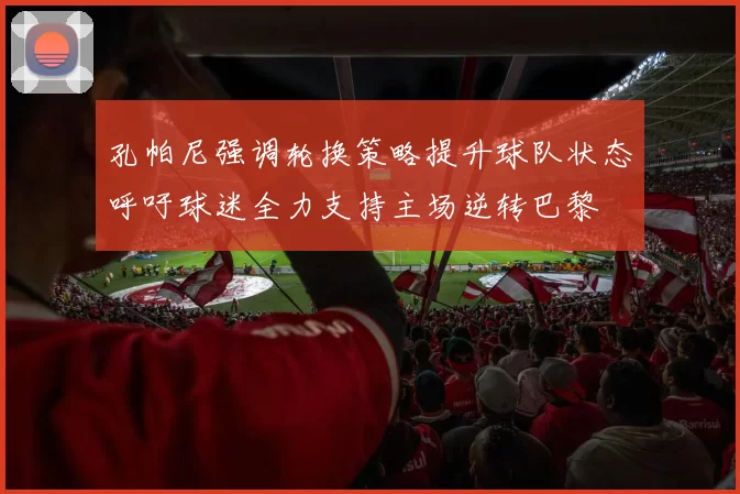 孔帕尼强调轮换策略提升球队状态呼吁球迷全力支持主场逆转巴黎
