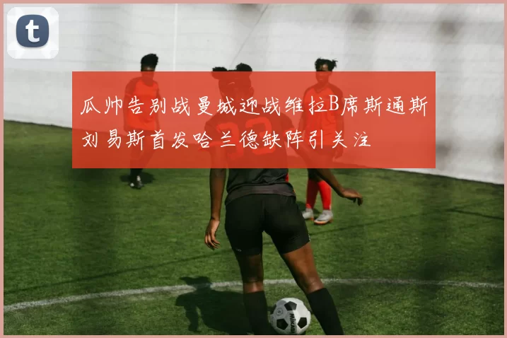 瓜帅告别战曼城迎战维拉B席斯通斯刘易斯首发哈兰德缺阵引关注