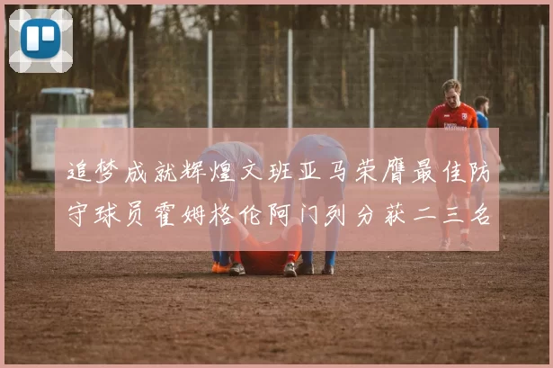 追梦成就辉煌文班亚马荣膺最佳防守球员霍姆格伦阿门列分获二三名