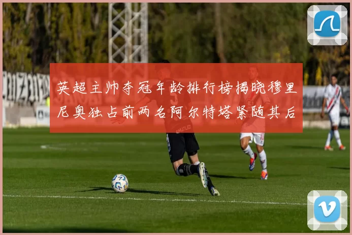 英超主帅夺冠年龄排行榜揭晓穆里尼奥独占前两名阿尔特塔紧随其后