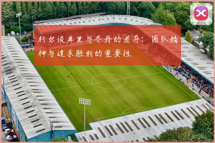 科尔谈库里与乔丹的差异：团队精神与追求胜利的重要性
