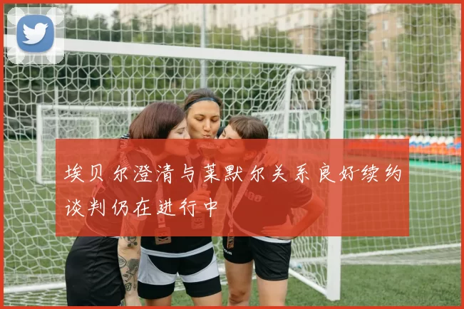 埃贝尔澄清与莱默尔关系良好续约谈判仍在进行中