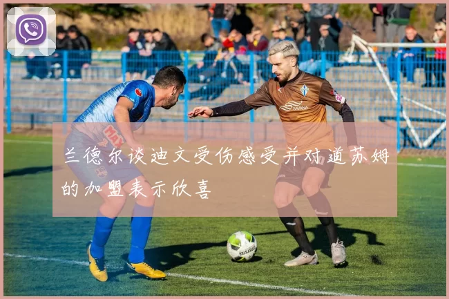 兰德尔谈迪文受伤感受并对道苏姆的加盟表示欣喜