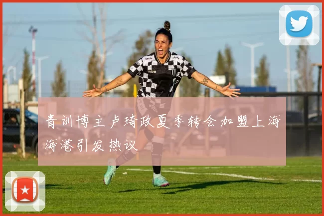 青训博主卢琦政夏季转会加盟上海海港引发热议