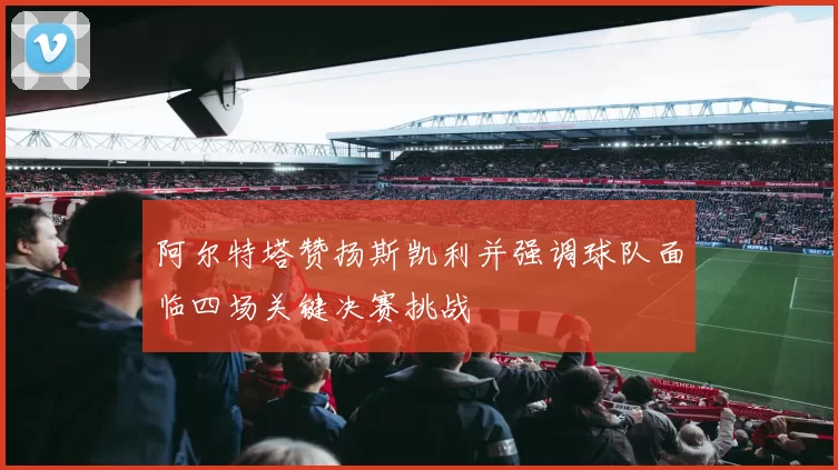 阿尔特塔赞扬斯凯利并强调球队面临四场关键决赛挑战
