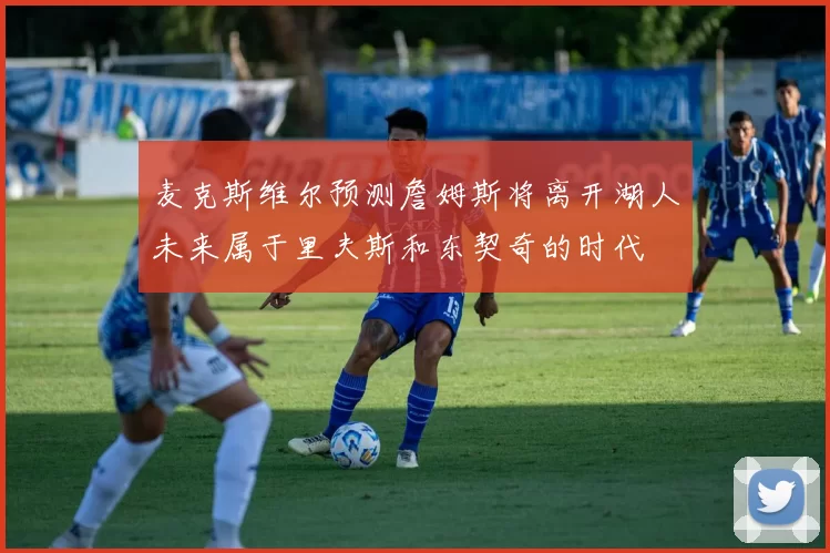 麦克斯维尔预测詹姆斯将离开湖人未来属于里夫斯和东契奇的时代