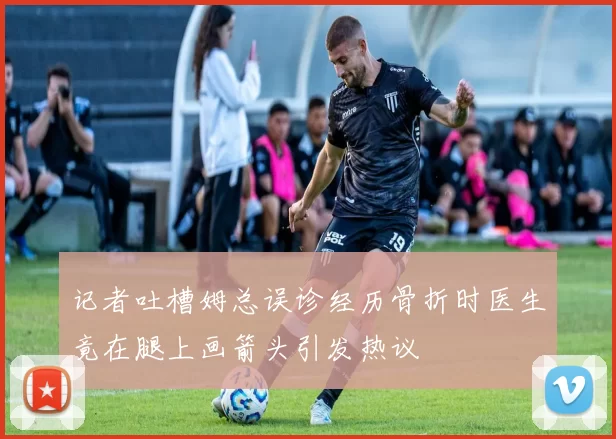 记者吐槽姆总误诊经历骨折时医生竟在腿上画箭头引发热议