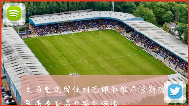 皇马坚定留住姆巴佩和维尼修斯对阿韦洛亚离开感到惋惜